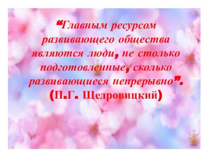 “Главным ресурсом развивающего общества являются люди, не столько подготовленные, сколько развивающиеся непрерывно”.  (П.Г. Щедровицкий)