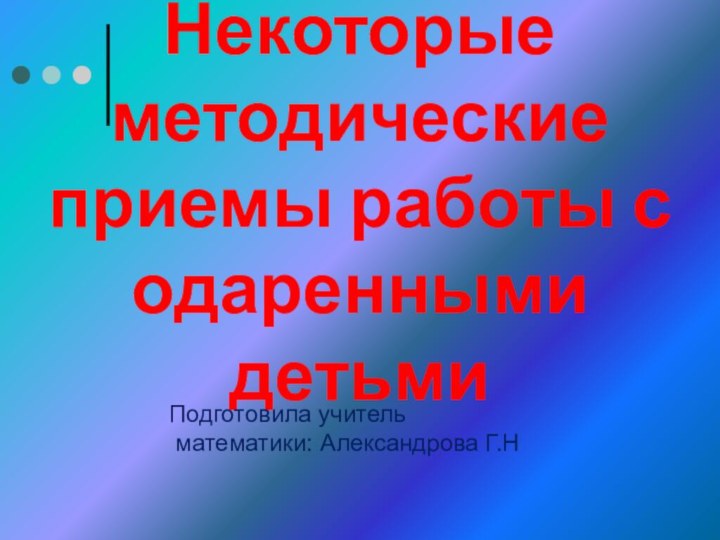 Некоторые методические приемы работы с одаренными детьмиПодготовила учитель математики: Александрова Г.Н