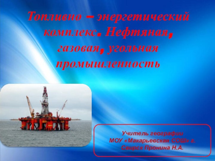 Топливно – энергетический комплекс. Нефтяная, газовая, угольная промышленностьУчитель географииМОУ «Макарьевская СОШ» г. Свирск Пронина Н.А.