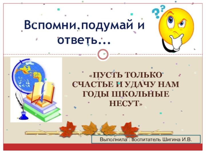 «Пусть только счастье и удачу нам годы школьные несут»Вспомни,подумай и ответь...Выполнила : воспитатель Шигина И.В.