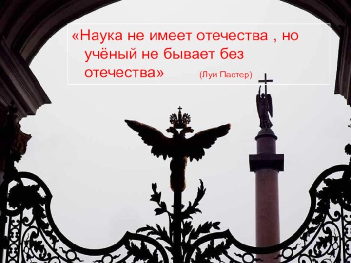 «Наука не имеет отечества , но учёный не бывает без отечества»    (Луи Пастер)