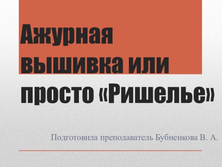 Ажурная вышивка или просто «Ришелье»Подготовила преподаватель Бубненкова В. А.