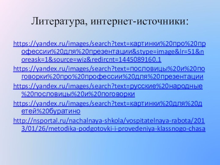 Литература, интернет-источники:https://yandex.ru/images/search?text=картинки%20про%20профессии%20для%20презентации&stype=image&lr=51&noreask=1&source=wiz&redircnt=1445089160.1https://yandex.ru/images/search?text=пословицы%20и%20поговорки%20про%20профессии%20для%20презентацииhttps://yandex.ru/images/search?text=русские%20народные%20пословицы%20и%20поговоркиhttps://yandex.ru/images/search?text=картинки%20для%20детей%20буратиноhttp://nsportal.ru/nachalnaya-shkola/vospitatelnaya-rabota/2013/01/26/metodika-podgotovki-i-provedeniya-klassnogo-chasa