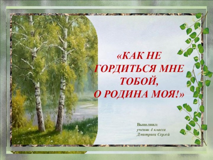 Выполнил:ученик 4 классаДмитриев Сергей «КАК НЕ ГОРДИТЬСЯ МНЕ ТОБОЙ, О РОДИНА МОЯ!»