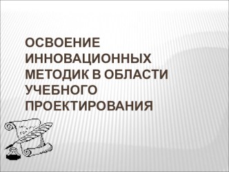 Презентация по теме: Освоение инновационных методик в области учебного проектирования.