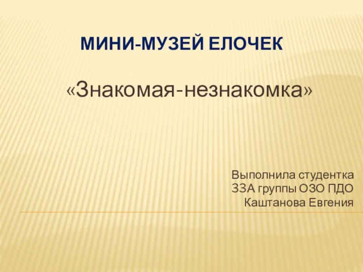 Мини-музей ЕЛОЧЕК«Знакомая-незнакомка»Выполнила студентка 33А группы ОЗО ПДОКаштанова Евгения