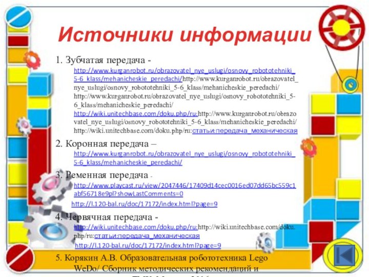 Источники информации1. Зубчатая передача - http://www.kurganrobot.ru/obrazovatel_nye_uslugi/osnovy_robototehniki_5-6_klass/mehanicheskie_peredachi/http://www.kurganrobot.ru/obrazovatel_nye_uslugi/osnovy_robototehniki_5-6_klass/mehanicheskie_peredachi/ http://www.kurganrobot.ru/obrazovatel_nye_uslugi/osnovy_robototehniki_5-6_klass/mehanicheskie_peredachi/ http://wiki.unitechbase.com/doku.php/ru:http://www.kurganrobot.ru/obrazovatel_nye_uslugi/osnovy_robototehniki_5-6_klass/mehanicheskie_peredachi/ http://wiki.unitechbase.com/doku.php/ru:статьи:передача_механическая2. Коронная передача –