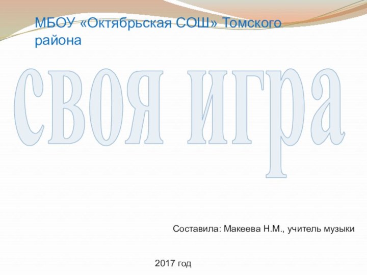 МБОУ «Октябрьская СОШ» Томского районасвоя играСоставила: Макеева Н.М., учитель музыки2017 год