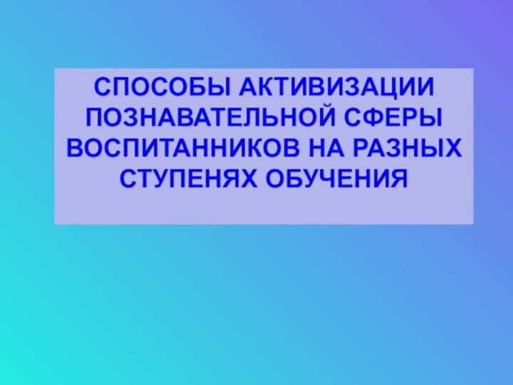 СПОСОБЫ АКТИВИЗАЦИИПОЗНАВАТЕЛЬНОЙ СФЕРЫ  ВОСПИТАННИКОВ НА РАЗНЫХ  СТУПЕНЯХ ОБУЧЕНИЯ