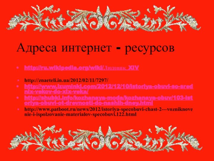 Адреса интернет - ресурсовhttp://ru.wikipedia.org/wiki/Людовик_XIVhttp://znaeteli.in.ua/2012/02/11/7297/ http://www.izuminki.com/2012/12/10/istoriya-obuvi-so-srednix-vekov-do-xix-veka/http://shubki.info/kozhanaya-moda/kozhanaya-obuv/103-istoriya-obuvi-ot-drevnosti-do-nashih-dney.htmlhttp://www.patboot.ru/news/2012/istoriya-specobuvi-chast-2---vozniknovenie-i-ispolzovanie-materialov-specobuvi.122.html