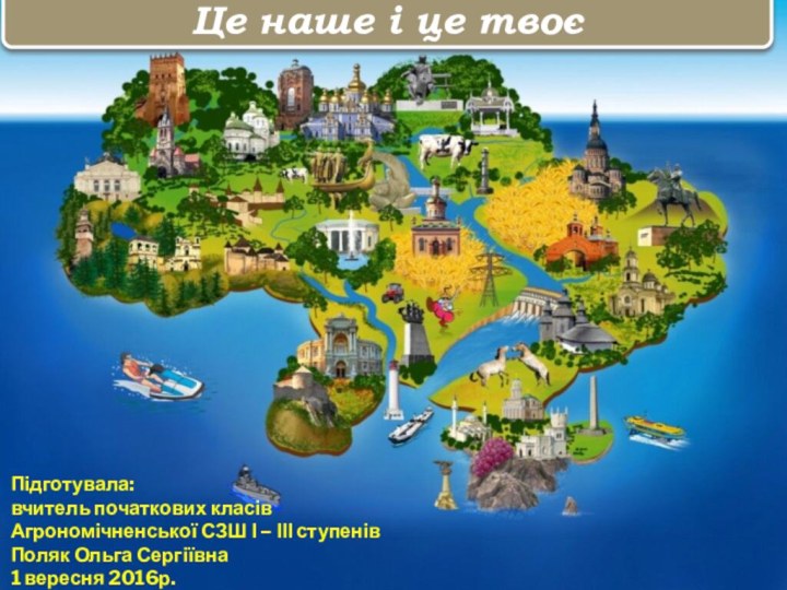 Це наше і це твоєПідготувала:вчитель початкових класівАгрономічненської СЗШ І – ІІІ ступенівПоляк Ольга Сергіївна1 вересня 2016р.