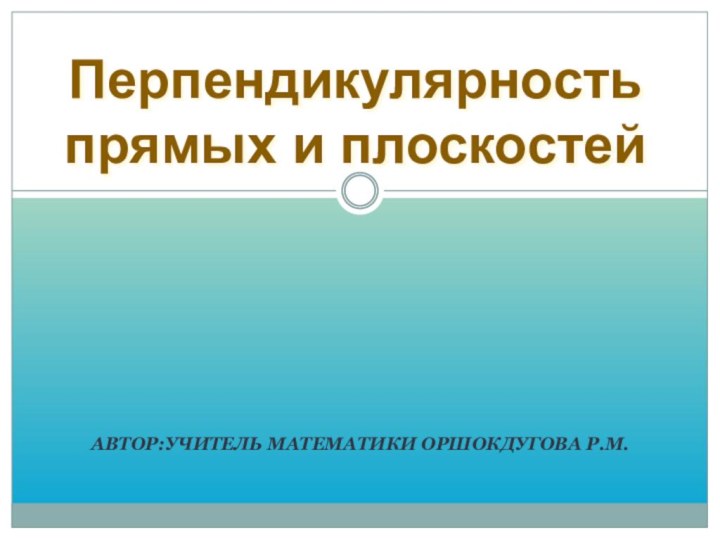 АВТОР:УЧИТЕЛЬ МАТЕМАТИКИ ОРШОКДУГОВА Р.М.Перпендикулярность прямых и плоскостей