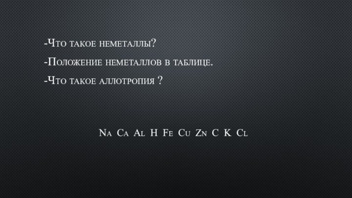 -Что такое неметаллы?-Положение неметаллов в таблице.-Что такое аллотропия ?Na Ca Al H