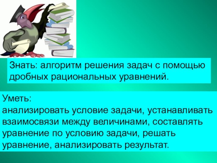 Знать: алгоритм решения задач с помощью дробных рациональных уравнений.Уметь: анализировать условие задачи,