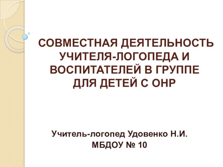 СОВМЕСТНАЯ ДЕЯТЕЛЬНОСТЬ УЧИТЕЛЯ-ЛОГОПЕДА И ВОСПИТАТЕЛЕЙ В ГРУППЕ ДЛЯ ДЕТЕЙ С ОНРУчитель-логопед Удовенко Н.И.МБДОУ № 10