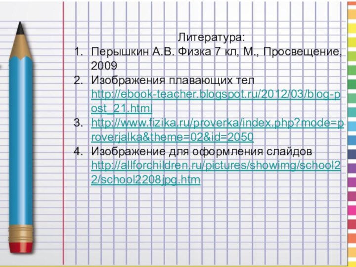 Литература: Перышкин А.В. Физка 7 кл, М., Просвещение, 2009Изображения плавающих тел http://ebook-teacher.blogspot.ru/2012/03/blog-post_21.htmlhttp://www.fizika.ru/proverka/index.php?mode=proverjalka&theme=02&id=2050Изображение