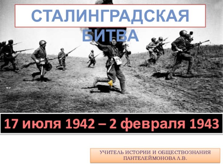 СТАЛИнгРАДСКАЯ БИТВА17 июля 1942 – 2 февраля 1943Учитель истории и обществознания Пантелеймонова Л.В.