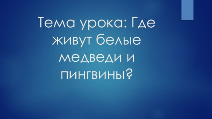 Тема урока: Где живут белые медведи и пингвины?