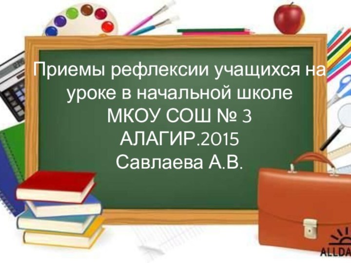 Приемы рефлексии учащихся на уроке в начальной школе МКОУ СОШ № 3  АЛАГИР.2015 Савлаева А.В.