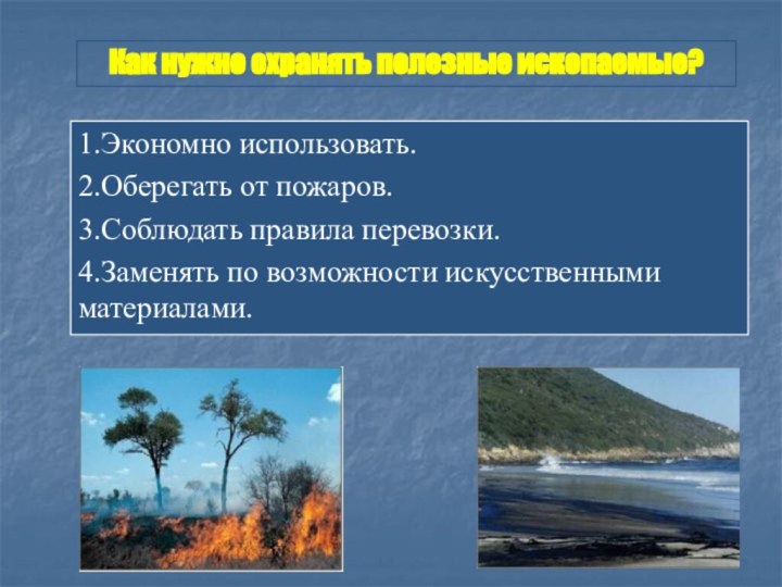 1.Экономно использовать.2.Оберегать от пожаров.3.Соблюдать правила перевозки.4.Заменять по возможности искусственными материалами.Как нужно охранять полезные ископаемые?