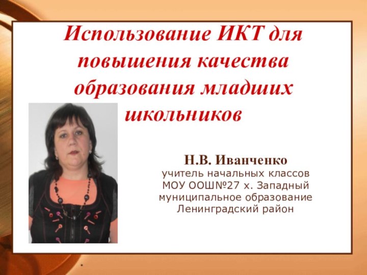 *Н.В. Иванченкоучитель начальных классов МОУ ООШ№27 х. Западныймуниципальное образованиеЛенинградский районИспользование ИКТ для