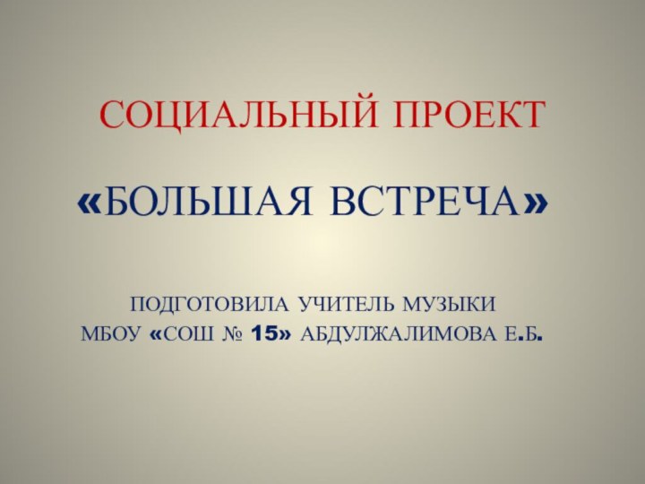 СОЦИАЛЬНЫЙ ПРОЕКТ«БОЛЬШАЯ ВСТРЕЧА»ПОДГОТОВИЛА УЧИТЕЛЬ МУЗЫКИ МБОУ «СОШ № 15» АБДУЛЖАЛИМОВА Е.Б.