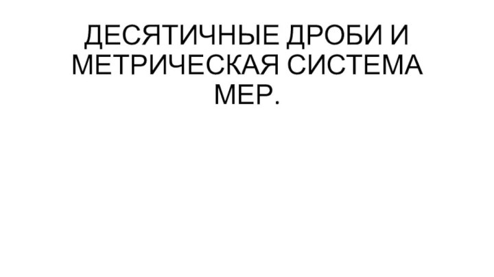 ДЕСЯТИЧНЫЕ ДРОБИ И МЕТРИЧЕСКАЯ СИСТЕМА МЕР.