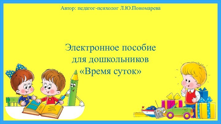 Автор: педагог-психолог Л.Ю.ПономареваЭлектронное пособие для дошкольников«Время суток»