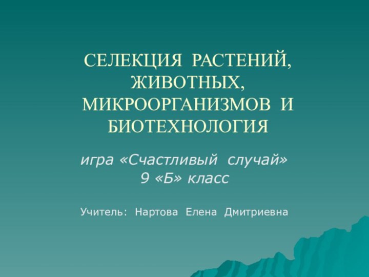 СЕЛЕКЦИЯ РАСТЕНИЙ, ЖИВОТНЫХ, МИКРООРГАНИЗМОВ И БИОТЕХНОЛОГИЯигра «Счастливый случай»9 «Б» класс Учитель: Нартова Елена Дмитриевна