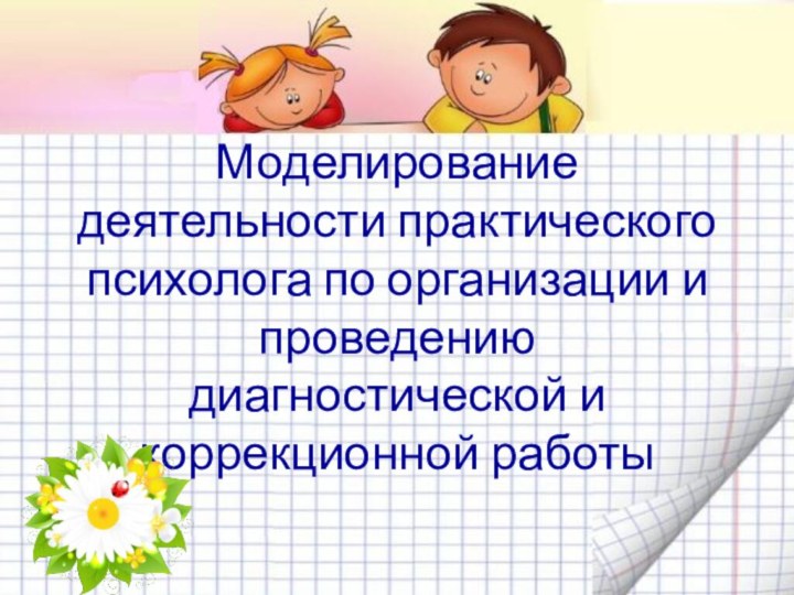 Моделирование деятельности практического психолога по организации и проведению диагностической и коррекционной работы