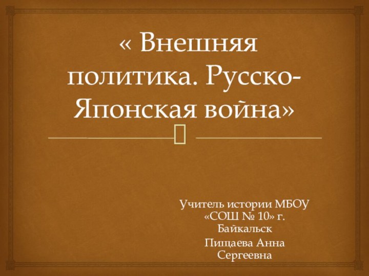 « Внешняя политика. Русско-Японская война»Учитель истории МБОУ «СОШ № 10» г.БайкальскПищаева Анна Сергеевна