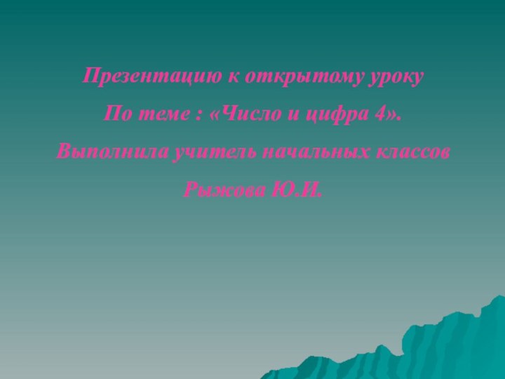 Презентацию к открытому уроку По теме : «Число и цифра 4».Выполнила учитель начальных классовРыжова Ю.И.