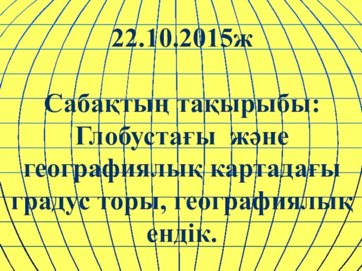 22.10.2015ж  Сабақтың тақырыбы: Глобустағы және географиялық картадағы градус торы, географиялық ендік.