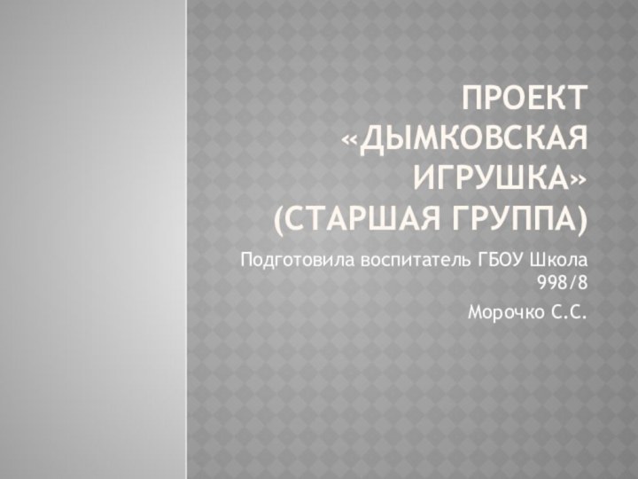 Проект «Дымковская игрушка» (старшая группа)Подготовила воспитатель ГБОУ Школа 998/8Морочко С.С.