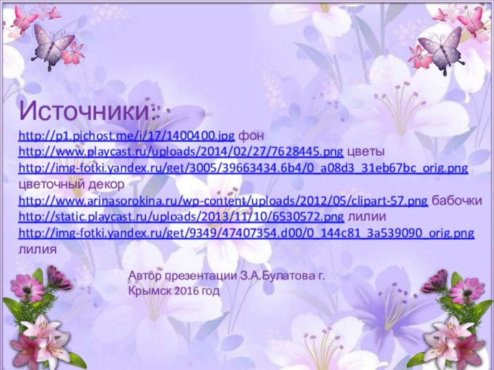 Источники: http://p1.pichost.me/i/17/1400400.jpg фон http://www.playcast.ru/uploads/2014/02/27/7628445.png цветы http://img-fotki.yandex.ru/get/3005/39663434.6b4/0_a08d3_31eb67bc_orig.png цветочный декор http://www.arinasorokina.ru/wp-content/uploads/2012/05/clipart-57.png бабочки http://static.playcast.ru/uploads/2013/11/10/6530572.png лилии