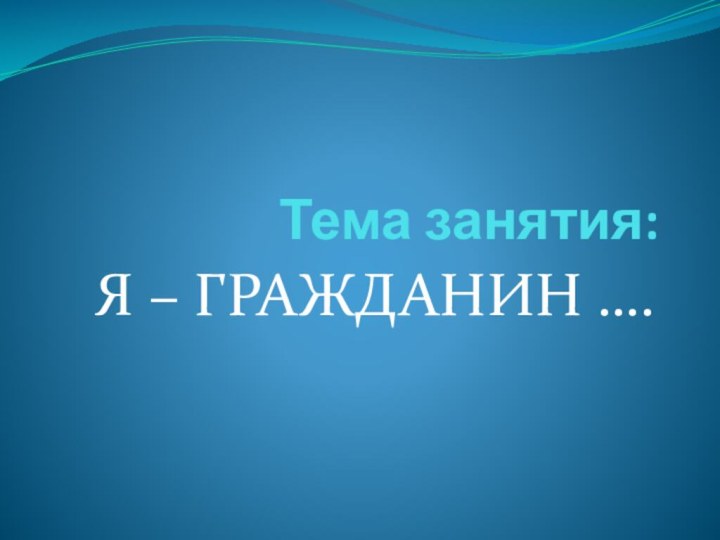 Тема занятия:Я – ГРАЖДАНИН ….