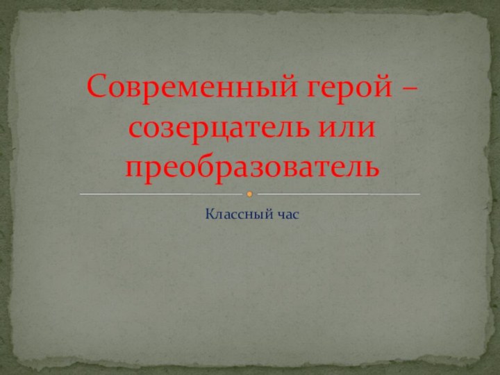 Классный часСовременный герой – созерцатель или преобразователь