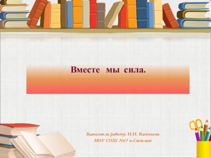 Вместе  мы сила.Выполнила работу: И.Н. Васинкова  МОУ СОШ №15 п.Светлый