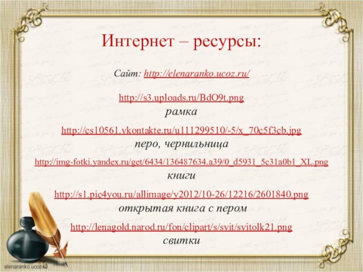 Сайт: http://elenaranko.ucoz.ru/  http://s3.uploads.ru/BdO9t.png рамкаhttp://cs10561.vkontakte.ru/u111299510/-5/x_70c5f3cb.jpg перо, чернильницаhttp://img-fotki.yandex.ru/get/6434/136487634.a39/0_d5931_5c31a0b1_XL.png книгиhttp://s1.pic4you.ru/allimage/y2012/10-26/12216/2601840.png открытая книга с перомhttp://lenagold.narod.ru/fon/clipart/s/svit/svitolk21.pngсвиткиИнтернет – ресурсы: