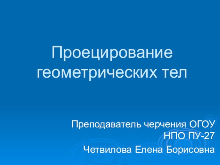 Проецирование геометрических телПреподаватель черчения ОГОУ НПО ПУ-27 Четвилова Елена Борисовна