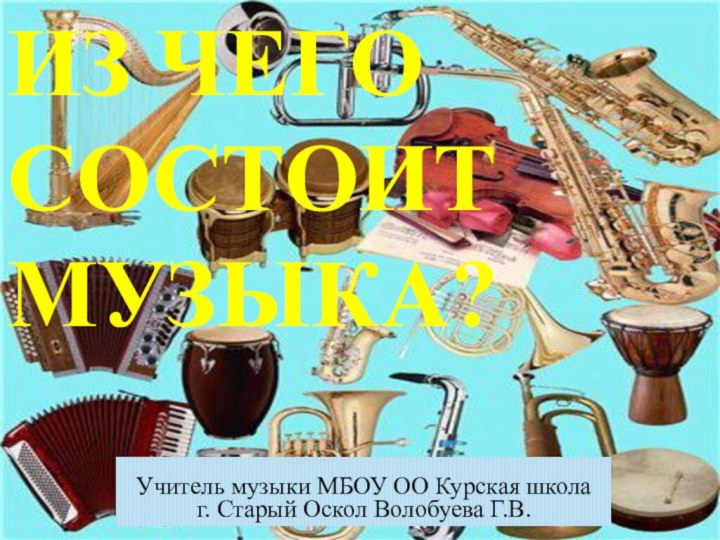 Из чего состоит музыка?Учитель музыки МБОУ ОО Курская школаг. Старый Оскол Волобуева Г.В.