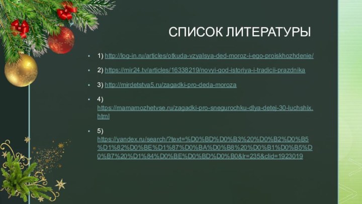 СПИСОК ЛИТЕРАТУРЫ1) http://log-in.ru/articles/otkuda-vzyalsya-ded-moroz-i-ego-proiskhozhdenie/2) https://mir24.tv/articles/16338219/novyi-god-istoriya-i-tradicii-prazdnika3) http://mirdetstva5.ru/zagadki-pro-deda-moroza4) https://mamamozhetvse.ru/zagadki-pro-snegurochku-dlya-detej-30-luchshix.html5) https://yandex.ru/search/?text=%D0%BD%D0%B3%20%D0%B2%D0%B5%D1%82%D0%BE%D1%87%D0%BA%D0%B8%20%D0%B1%D0%B5%D0%B7%20%D1%84%D0%BE%D0%BD%D0%B0&lr=235&clid=1923019