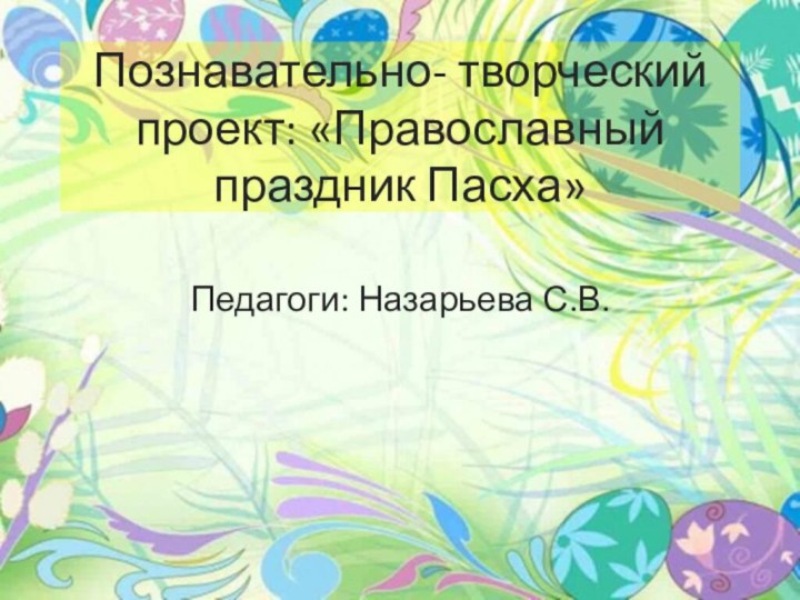 Познавательно- творческий проект: «Православный праздник Пасха»Педагоги: Назарьева С.В.