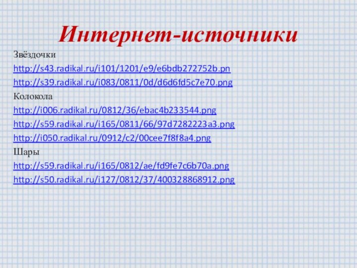 Интернет-источникиЗвёздочки http://s43.radikal.ru/i101/1201/e9/e6bdb272752b.pnhttp://s39.radikal.ru/i083/0811/0d/d6d6fd5c7e70.pngКолокола http://i006.radikal.ru/0812/36/ebac4b233544.pnghttp://s59.radikal.ru/i165/0811/66/97d7282223a3.pnghttp://i050.radikal.ru/0912/c2/00cee7f8f8a4.pngШары http://s59.radikal.ru/i165/0812/ae/fd9fe7c6b70a.pnghttp://s50.radikal.ru/i127/0812/37/400328868912.png