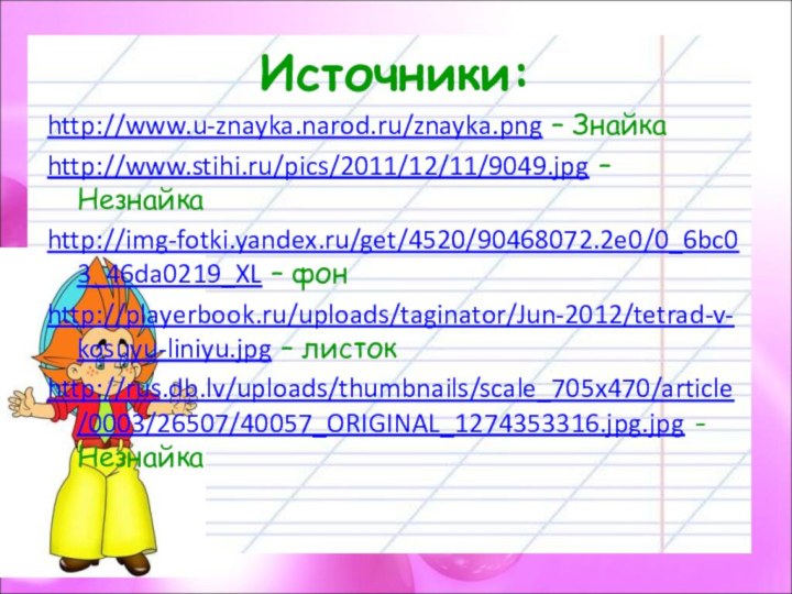 Источники:http://www.u-znayka.narod.ru/znayka.png – Знайкаhttp://www.stihi.ru/pics/2011/12/11/9049.jpg – Незнайкаhttp://img-fotki.yandex.ru/get/4520/90468072.2e0/0_6bc03_46da0219_XL – фонhttp://playerbook.ru/uploads/taginator/Jun-2012/tetrad-v-kosuyu-liniyu.jpg – листокhttp://rus.db.lv/uploads/thumbnails/scale_705x470/article/0003/26507/40057_ORIGINAL_1274353316.jpg.jpg - Незнайка