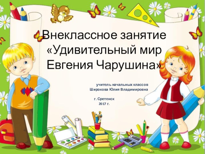 Внеклассное занятие «Удивительный мир Евгения Чарушина»учитель начальных классовШирокова Юлия Владимировнаг. Сретенск2017 г.