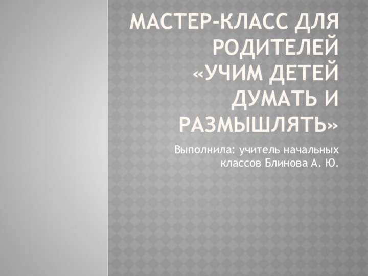 Мастер-класс для родителей  «Учим детей думать и размышлять»Выполнила: учитель начальных классов Блинова А. Ю.