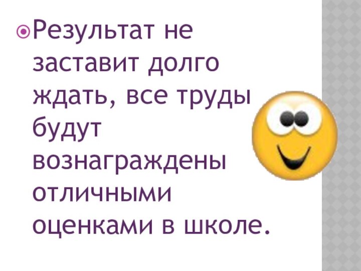 Результат не заставит долго ждать, все труды будут вознаграждены отличными оценками в школе.