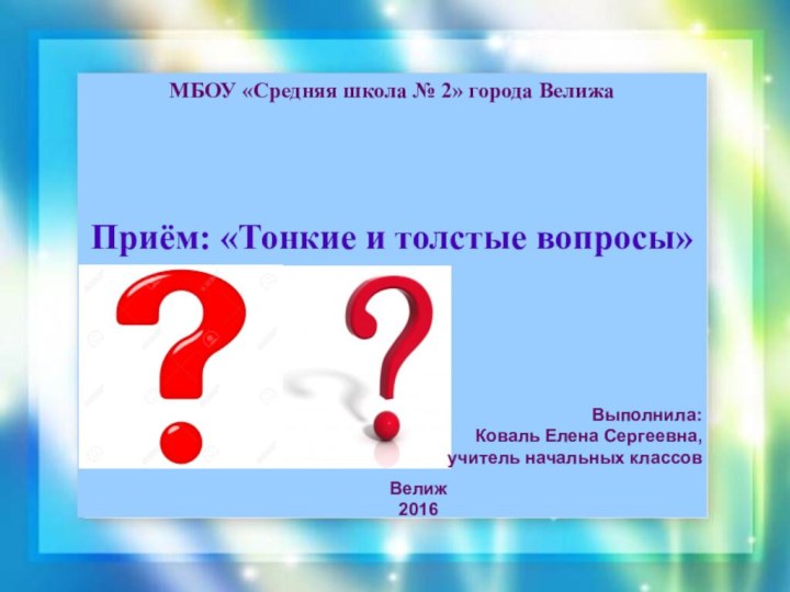 МБОУ «Средняя школа № 2» города ВелижаПриём: «Тонкие и толстые вопросы»Выполнила:Коваль Елена Сергеевна,учитель начальных классовВелиж2016