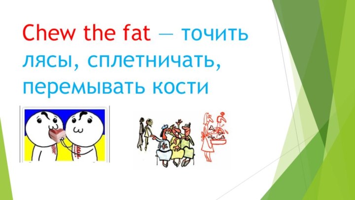 Chew the fat — точить лясы, сплетничать, перемывать кости